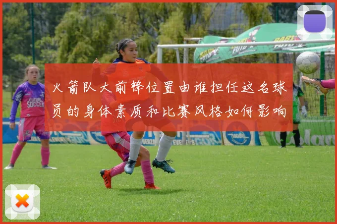 火箭队大前锋位置由谁担任这名球员的身体素质和比赛风格如何影响球队战术