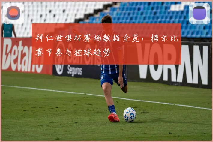 拜仁世俱杯赛场数据全览,揭示比赛节奏与控球趋势