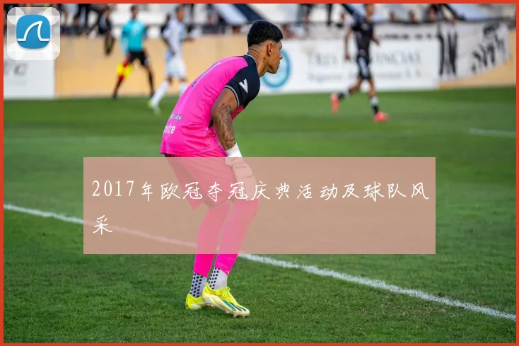 2017年欧冠夺冠庆典活动及球队风采