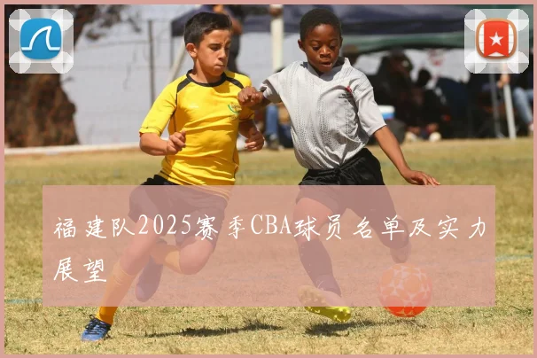 福建队2025赛季CBA球员名单及实力展望