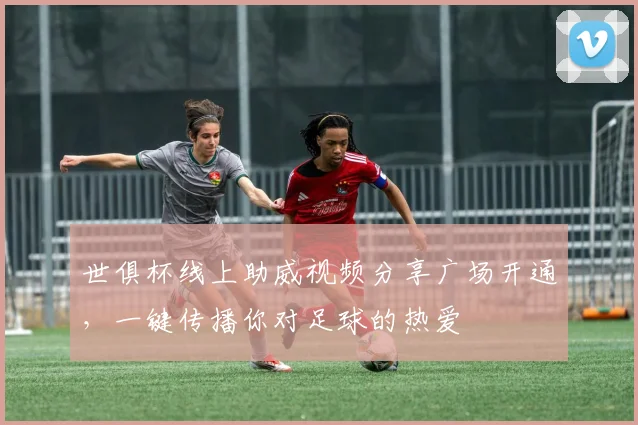 世俱杯线上助威视频分享广场开通，一键传播你对足球的热爱