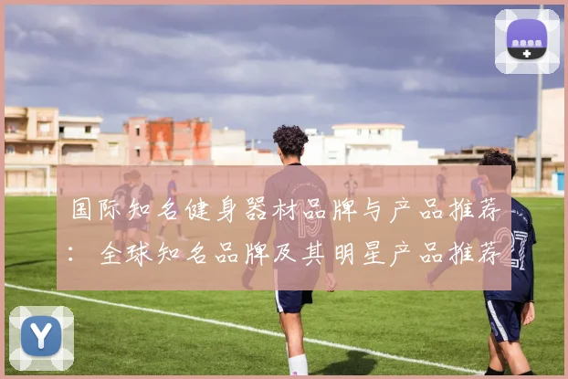 国际知名健身器材品牌与产品推荐：全球知名品牌及其明星产品推荐