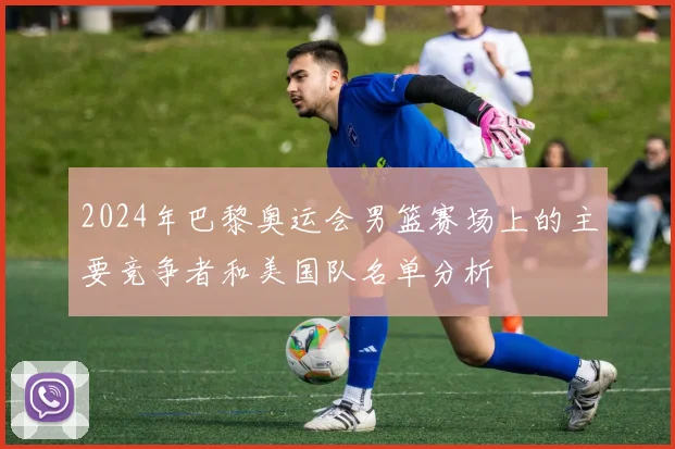 2024年巴黎奥运会男篮赛场上的主要竞争者和美国队名单分析