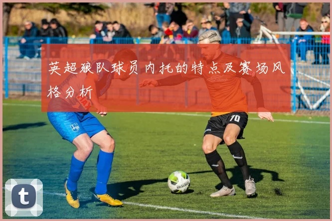 英超狼队球员内托的特点及赛场风格分析